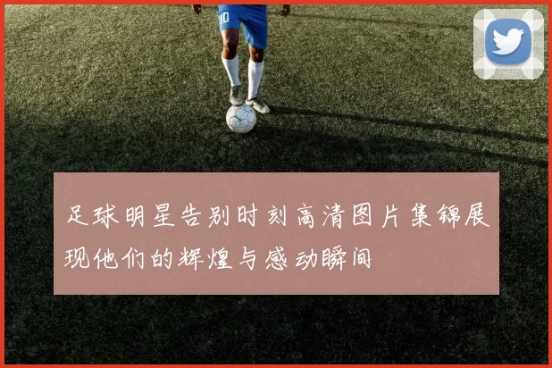 足球明星告别时刻高清图片集锦展现他们的辉煌与感动瞬间