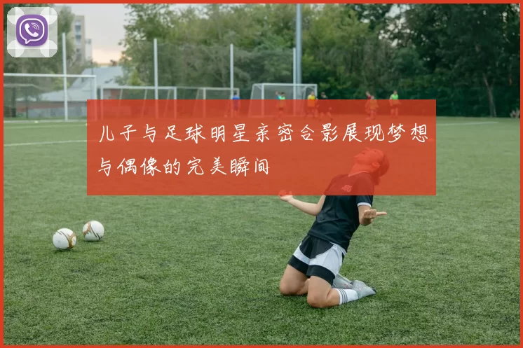 儿子与足球明星亲密合影展现梦想与偶像的完美瞬间
