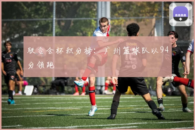 联合会杯积分榜：广州篮球队以94分领跑