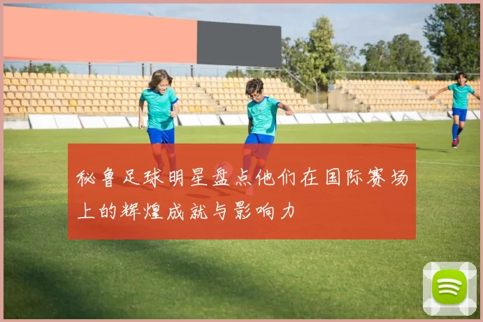 秘鲁足球明星盘点他们在国际赛场上的辉煌成就与影响力