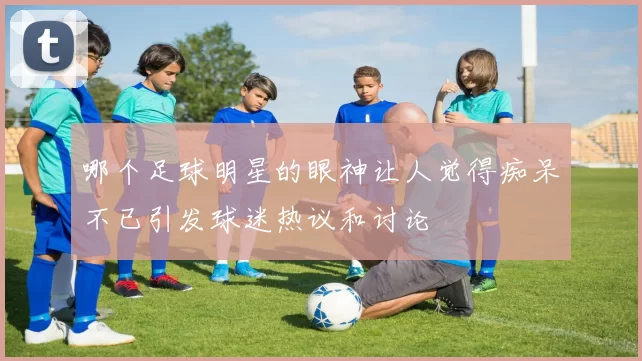 哪个足球明星的眼神让人觉得痴呆不已引发球迷热议和讨论