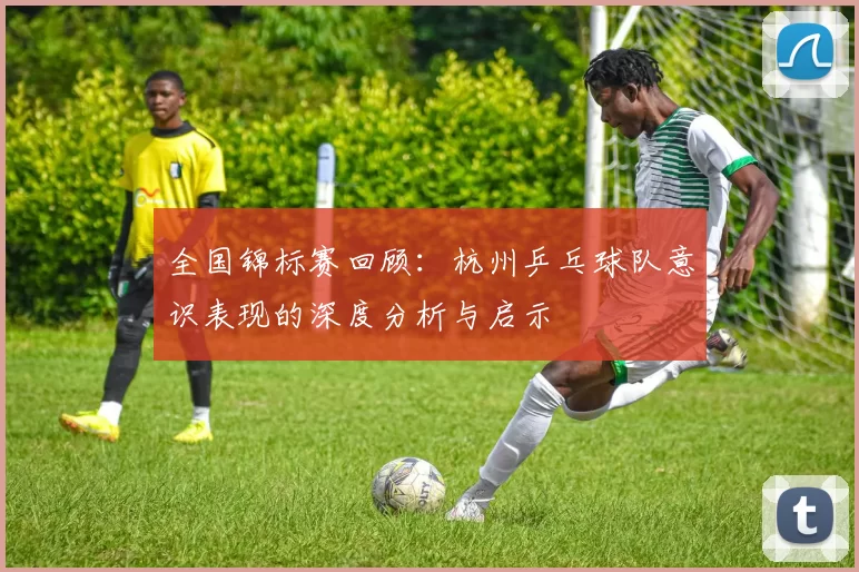 全国锦标赛回顾：杭州乒乓球队意识表现的深度分析与启示