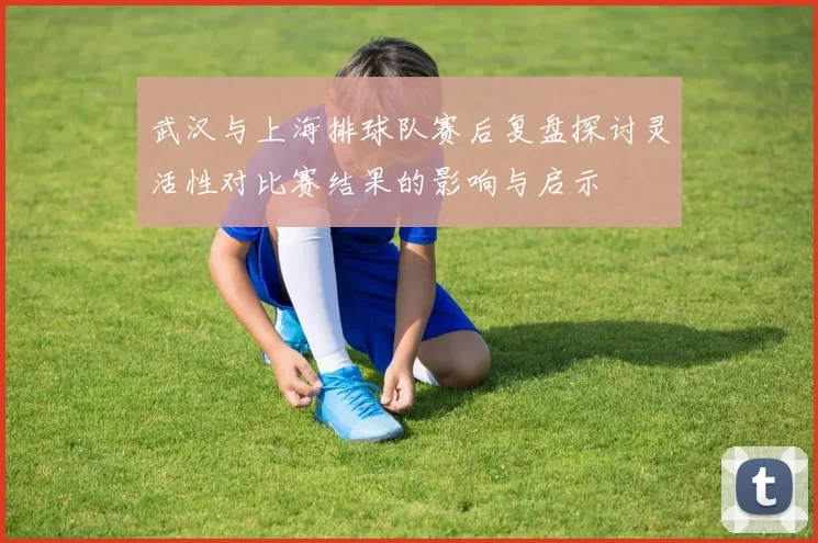 武汉与上海排球队赛后复盘探讨灵活性对比赛结果的影响与启示